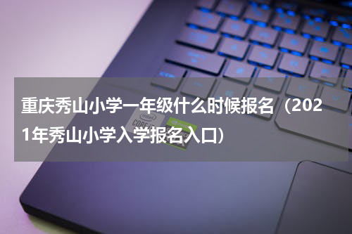 重庆秀山小学一年级什么时候报名（2021年秀山小学入学报名入口）