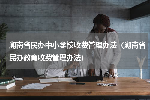 湖南省民办中小学校收费管理办法（湖南省民办教育收费管理办法）