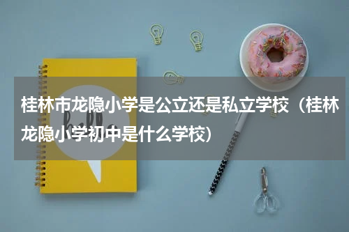 桂林市龙隐小学是公立还是私立学校（桂林龙隐小学初中是什么学校）