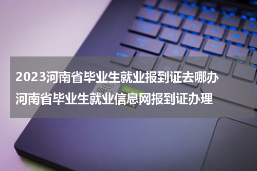 2023河南省毕业生就业报到证去哪办 河南省毕业生就业信息网报到证办理