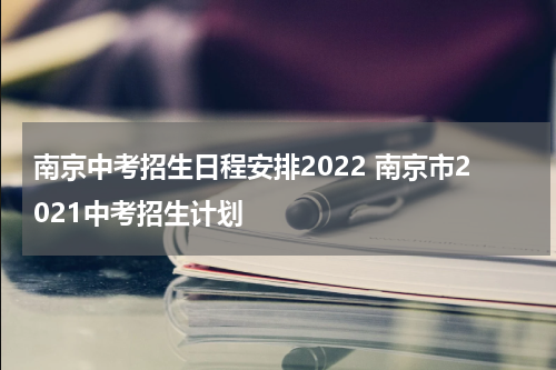 南京中考招生日程安排2022 南京市2021中考招生计划