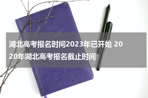 湖北高考报名时间2023年已开始 2020年湖北高考报名截止时间