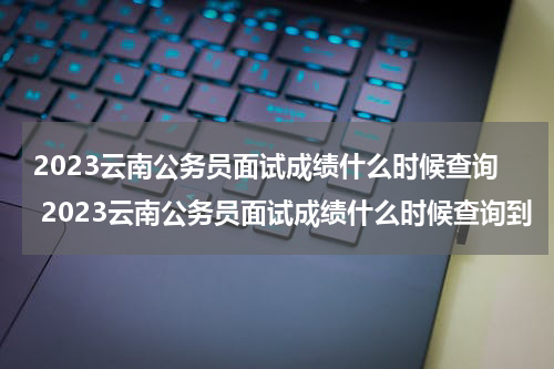 2023云南公务员面试成绩什么时候查询 2023云南公务员面试成绩什么时候查询到