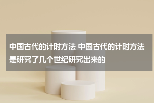 中国古代的计时方法 中国古代的计时方法是研究了几个世纪研究出来的
