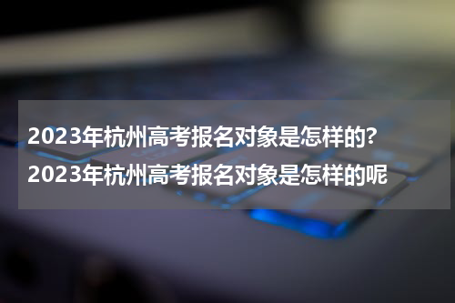 2023年杭州高考报名对象是怎样的? 2023年杭州高考报名对象是怎样的呢