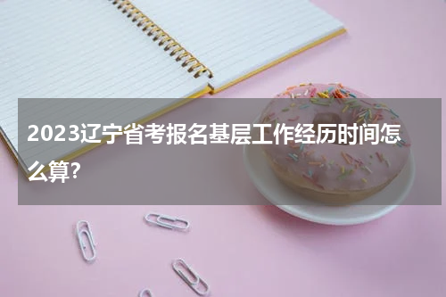2023辽宁省考报名基层工作经历时间怎么算？