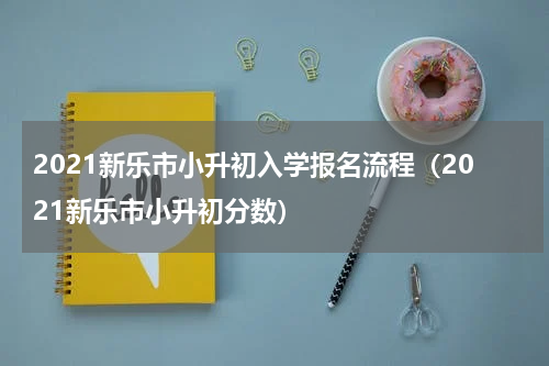 2021新乐市小升初入学报名流程（2021新乐市小升初分数）