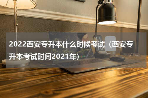 2022西安专升本什么时候考试(西安专升本考试时间2021年)