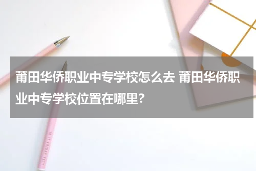 莆田华侨职业中专学校怎么去 莆田华侨职业中专学校位置在哪里?