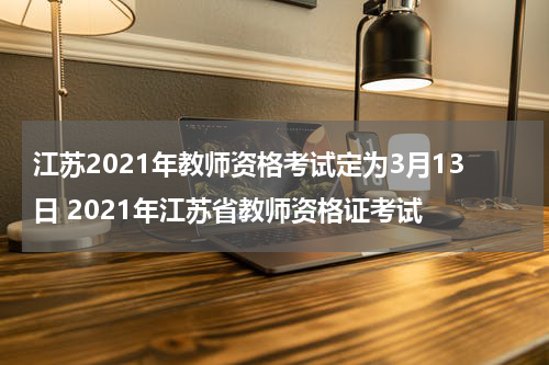 江苏2021年教师资格考试定为3月13日 2021年江苏省教师资格证考试