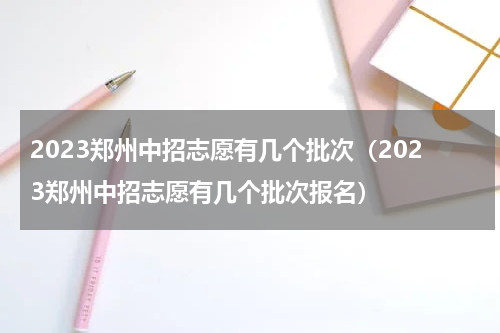 2023郑州中招志愿有几个批次(2023郑州中招志愿有几个批次报名)