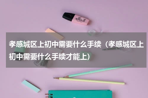 孝感城区上初中需要什么手续（孝感城区上初中需要什么手续才能上）