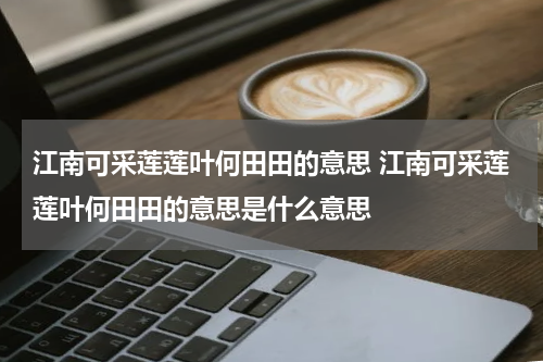 江南可采莲莲叶何田田的意思 江南可采莲莲叶何田田的意思是什么意思