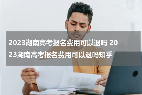 2023湖南高考报名费用可以退吗 2023湖南高考报名费用可以退吗知乎