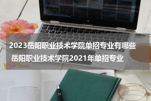 2023岳阳职业技术学院单招专业有哪些 岳阳职业技术学院2021年单招专业