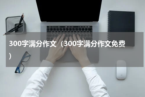 300字满分作文（300字满分作文免费）