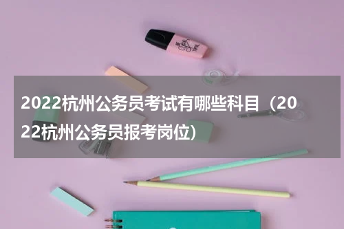 2022杭州公务员考试有哪些科目（2022杭州公务员报考岗位）