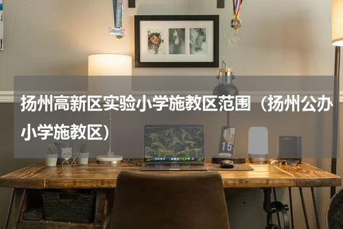 扬州高新区实验小学施教区范围（扬州公办小学施教区）