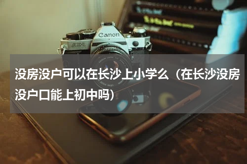 没房没户可以在长沙上小学么(在长沙没房没户口能上初中吗)