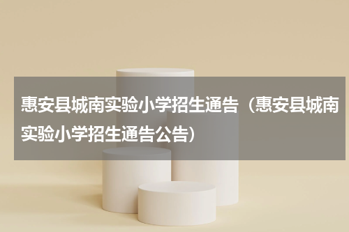 惠安县城南实验小学招生通告（惠安县城南实验小学招生通告公告）
