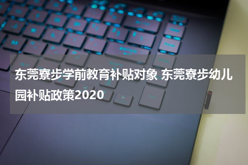 东莞寮步学前教育补贴对象 东莞寮步幼儿园补贴政策2020