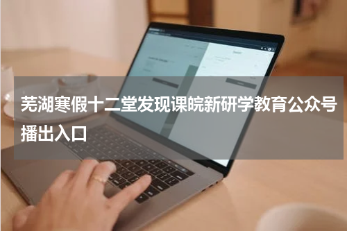 芜湖寒假十二堂发现课皖新研学教育公众号播出入口