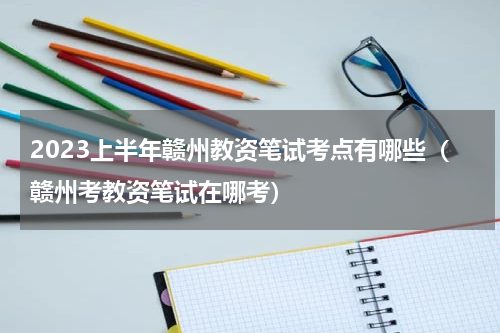 2023上半年赣州教资笔试考点有哪些（赣州考教资笔试在哪考）