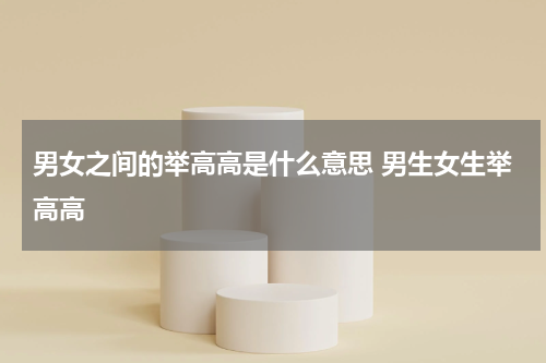 男女之间的举高高是什么意思 男生女生举高高