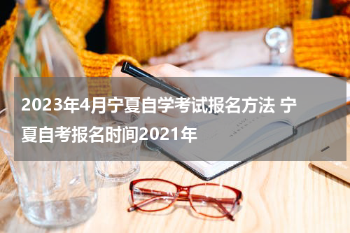 2023年4月宁夏自学考试报名方法 宁夏自考报名时间2021年