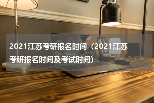2021江苏考研报名时间（2021江苏考研报名时间及考试时间）