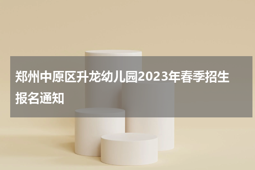 郑州中原区升龙幼儿园2023年春季招生报名通知