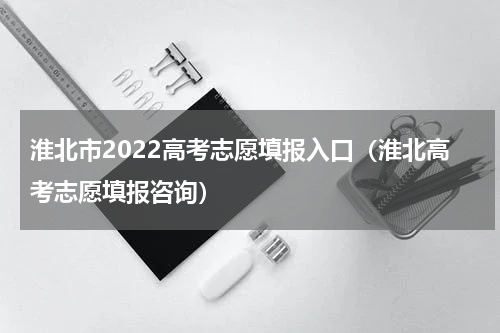 淮北市2022高考志愿填报入口（淮北高考志愿填报咨询）
