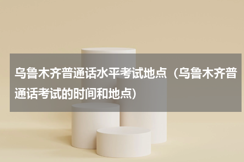 乌鲁木齐普通话水平考试地点（乌鲁木齐普通话考试的时间和地点）
