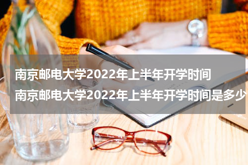 南京邮电大学2022年上半年开学时间 南京邮电大学2022年上半年开学时间是多少