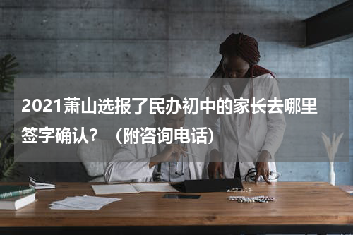 2021萧山选报了民办初中的家长去哪里签字确认?(附咨询电话)