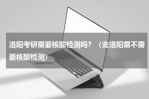洛阳考研需要核酸检测吗?(去洛阳需不需要核酸检测)