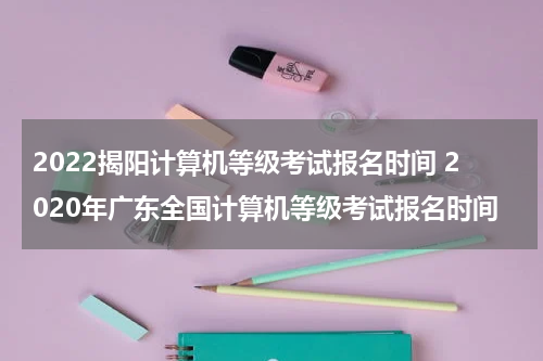 2022揭阳计算机等级考试报名时间 2020年广东全国计算机等级考试报名时间