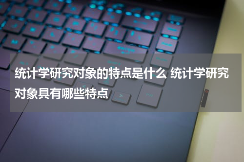 统计学研究对象的特点是什么 统计学研究对象具有哪些特点