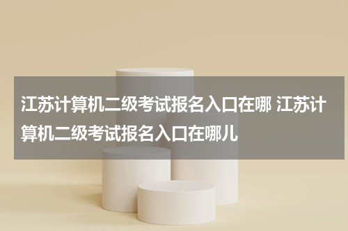 江苏计算机二级考试报名入口在哪 江苏计算机二级考试报名入口在哪儿