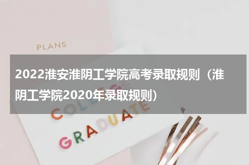 2022淮安淮阴工学院高考录取规则（淮阴工学院2020年录取规则）