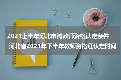 2021上半年河北申请教师资格认定条件 河北省2021年下半年教师资格证认定时间