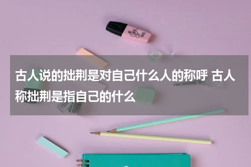 古人说的拙荆是对自己什么人的称呼 古人称拙荆是指自己的什么