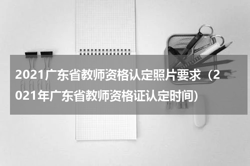 2021广东省教师资格认定照片要求（2021年广东省教师资格证认定时间）