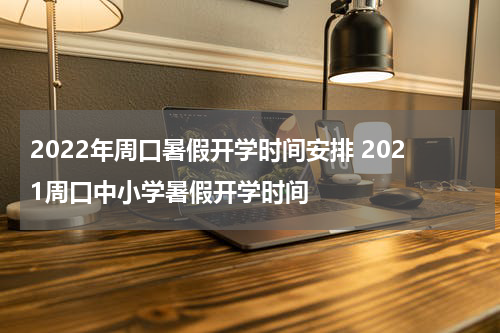 2022年周口暑假开学时间安排 2021周口中小学暑假开学时间