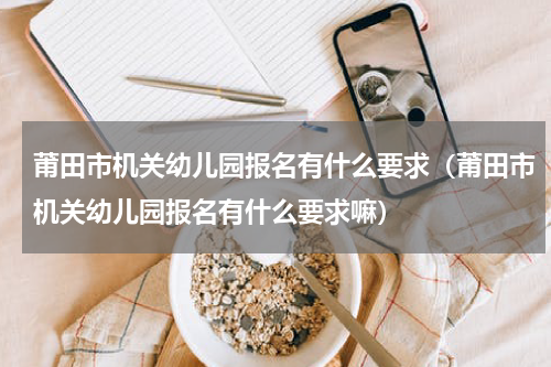 莆田市机关幼儿园报名有什么要求（莆田市机关幼儿园报名有什么要求嘛）