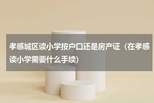 孝感城区读小学按户口还是房产证（在孝感读小学需要什么手续）