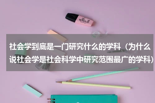 社会学到底是一门研究什么的学科(为什么说社会学是社会科学中研究范围最广的学科)