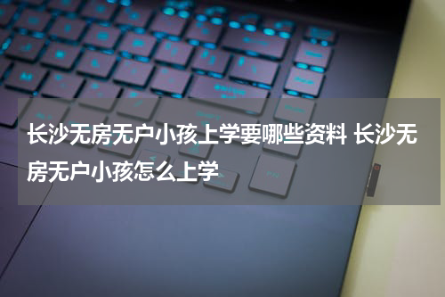 长沙无房无户小孩上学要哪些资料 长沙无房无户小孩怎么上学