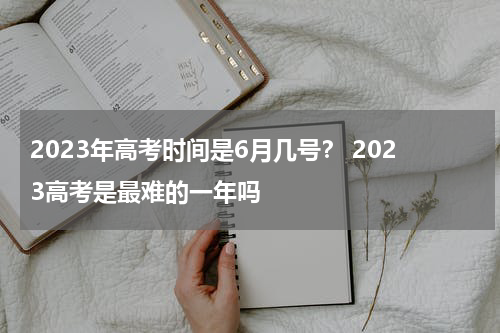 2023年高考时间是6月几号？ 2023高考是最难的一年吗