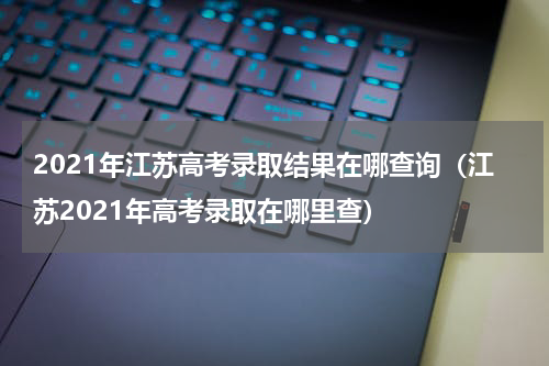 2021年江苏高考录取结果在哪查询（江苏2021年高考录取在哪里查）